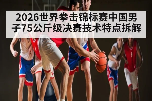 2026世界拳击锦标赛中国男子75公斤级决赛技术特点拆解