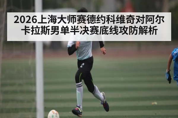 2026上海大师赛德约科维奇对阿尔卡拉斯男单半决赛底线攻防解析